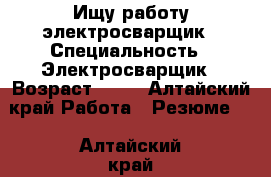 Ищу работу электросварщик › Специальность ­ Электросварщик › Возраст ­ 36 - Алтайский край Работа » Резюме   . Алтайский край